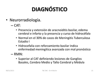 DIAGNÓSTICO
• Neurorradiología.
– CAT:
• Presencia y extensión de aracnoiditis basilar, edema
cerebral e infarto y la presencia y curso de hidrocéfalo
• Normal en el 30% de casos de Meningitis Tuberculosa
Estadio I
• Hidrocefalia con reforzamiento basilar indica
enfermedad meningítica avanzada con mal pronóstico
– RMN:
• Superior al CAT definiendo lesiones de Ganglios
Basales, Cerebro Medio y Tallo Cerebral y Médula
08/31/2013 TBC SNC - Dr.H.Martín 25
 