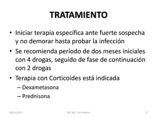 TRATAMIENTO
• Iniciar terapia específica ante fuerte sospecha
y no demorar hasta probar la infección
• Se recomienda período de dos meses iniciales
con 4 drogas, seguido de fase de continuación
con 2 drogas
• Terapia con Corticoides está indicada
– Dexametasona
– Prednisona
08/31/2013 TBC SNC - Dr.H.Martín 27
 