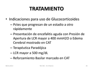 TRATAMIENTO
• Indicaciones para uso de Glucocorticoides
– Pctes que progresan de un estadio a otro
rápidamente
– Presentación de encefalitis aguda con Presión de
Apertura de LCR mayor a 400 mmH2O o Edema
Cerebral mostrado en CAT
– Terapéutica Paradójica
– LCR mayor a 500 mg/dL
– Reforzamiento Basilar marcado en CAT
08/31/2013 TBC SNC - Dr.H.Martín 30
 