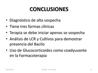 CONCLUSIONES
• Diagnóstico de alta sospecha
• Tiene tres formas clínicas
• Terapia se debe iniciar apenas se sospecha
• Análisis de LCR y Cultivos para demostrar
presencia del Bacilo
• Uso de Glucocorticoides como coadyuvante
en la Farmacoterapia
08/31/2013 TBC SNC - Dr.H.Martín 31
 