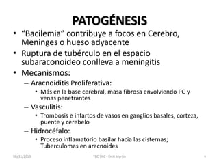 PATOGÉNESIS
• “Bacilemia” contribuye a focos en Cerebro,
Meninges o hueso adyacente
• Ruptura de tubérculo en el espacio
subaraconoideo conlleva a meningitis
• Mecanismos:
– Aracnoiditis Proliferativa:
• Más en la base cerebral, masa fibrosa envolviendo PC y
venas penetrantes
– Vasculitis:
• Trombosis e infartos de vasos en ganglios basales, corteza,
puente y cerebelo
– Hidrocéfalo:
• Proceso inflamatorio basilar hacia las cisternas;
Tuberculomas en aracnoides
08/31/2013 TBC SNC - Dr.H.Martín 4
 
