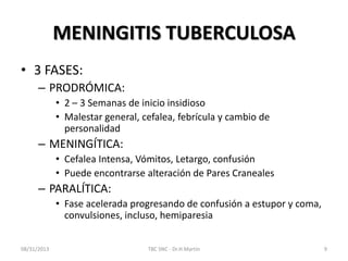 MENINGITIS TUBERCULOSA
• 3 FASES:
– PRODRÓMICA:
• 2 – 3 Semanas de inicio insidioso
• Malestar general, cefalea, febrícula y cambio de
personalidad
– MENINGÍTICA:
• Cefalea Intensa, Vómitos, Letargo, confusión
• Puede encontrarse alteración de Pares Craneales
– PARALÍTICA:
• Fase acelerada progresando de confusión a estupor y coma,
convulsiones, incluso, hemiparesia
08/31/2013 TBC SNC - Dr.H.Martín 9
 
