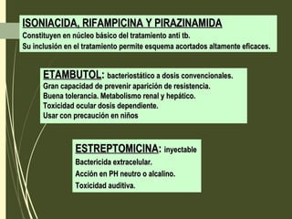 ISONIACIDA, RIFAMPICINA Y PIRAZINAMIDAISONIACIDA, RIFAMPICINA Y PIRAZINAMIDA
Constituyen en núcleo básico del tratamiento anti tb.Constituyen en núcleo básico del tratamiento anti tb.
Su inclusión en el tratamiento permite esquema acortados altamente eficaces.Su inclusión en el tratamiento permite esquema acortados altamente eficaces.
ETAMBUTOLETAMBUTOL:: bacteriostático a dosis convencionales.bacteriostático a dosis convencionales.
Gran capacidad de prevenir aparición de resistencia.Gran capacidad de prevenir aparición de resistencia.
Buena tolerancia. Metabolismo renal y hepático.Buena tolerancia. Metabolismo renal y hepático.
Toxicidad ocular dosis dependiente.Toxicidad ocular dosis dependiente.
Usar con precaución en niñosUsar con precaución en niños
ESTREPTOMICINAESTREPTOMICINA:: inyectableinyectable
Bactericida extracelular.Bactericida extracelular.
Acción en PH neutro o alcalino.Acción en PH neutro o alcalino.
Toxicidad auditiva.Toxicidad auditiva.
 