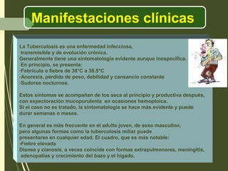 Manifestaciones clínicas
La Tuberculosis es una enfermedad infecciosa,
transmisible y de evolución crónica.
Generalmente tiene una sintomatología evidente aunque inespecífica.
En principio, se presenta:
-Febrícula o fiebre de 38°C a 38.5°C
-Anorexia, pérdida de peso, debilidad y cansancio constante
-Sudores nocturnos.
Estos síntomas se acompañan de tos seca al principio y productiva después,
con expectoración mucopurulenta en ocasiones hemoptoica.
Si el caso no es tratado, la sintomatología se hace más evidente y puede
durar semanas o meses.
En general es más frecuente en el adulto joven, de sexo masculino,
pero algunas formas como la tuberculosis miliar puede
presentarse en cualquier edad. El cuadro, que es más notable:
-Fiebre elevada
Disnea y cianosis, a veces coincide con formas extrapulmonares, meningitis,
adenopatías y crecimiento del bazo y el hígado.
 