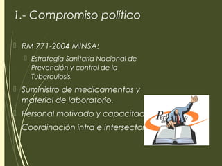 1.- Compromiso político
 RM 771-2004 MINSA:
 Estrategia Sanitaria Nacional de
Prevención y control de la
Tuberculosis.
 Suministro de medicamentos y
material de laboratorio.
 Personal motivado y capacitado.
 Coordinación intra e intersectorial.
 