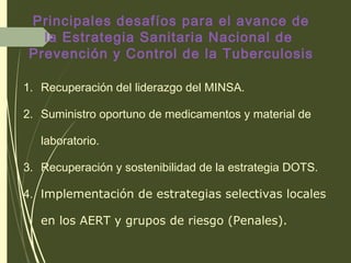 1. Recuperación del liderazgo del MINSA.
2. Suministro oportuno de medicamentos y material de
laboratorio.
3. Recuperación y sostenibilidad de la estrategia DOTS.
4. Implementación de estrategias selectivas locales
en los AERT y grupos de riesgo (Penales).
Principales desafíos para el avance de
la Estrategia Sanitaria Nacional de
Prevención y Control de la Tuberculosis
 