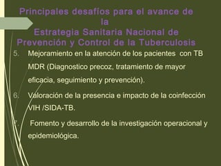 5. Mejoramiento en la atención de los pacientes con TB
MDR (Diagnostico precoz, tratamiento de mayor
eficacia, seguimiento y prevención).
6. Valoración de la presencia e impacto de la coinfección
VIH /SIDA-TB.
7. Fomento y desarrollo de la investigación operacional y
epidemiológica.
Principales desafíos para el avance de
la
Estrategia Sanitaria Nacional de
Prevención y Control de la Tuberculosis
 