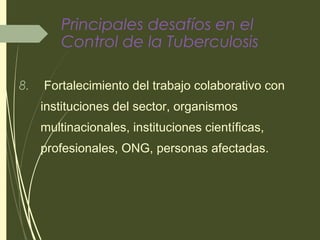 Principales desafíos en el
Control de la Tuberculosis
8. Fortalecimiento del trabajo colaborativo con
instituciones del sector, organismos
multinacionales, instituciones científicas,
profesionales, ONG, personas afectadas.
 