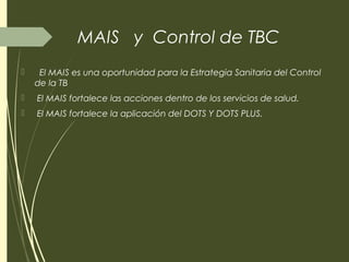 MAIS y Control de TBC
 El MAIS es una oportunidad para la Estrategia Sanitaria del Control
de la TB
 El MAIS fortalece las acciones dentro de los servicios de salud.
 El MAIS fortalece la aplicación del DOTS Y DOTS PLUS.
 