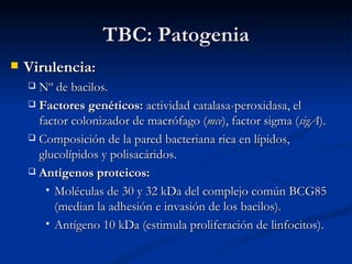 TBC: Patogenia
   Virulencia:
     Nº de bacilos.
     Factores genéticos: actividad catalasa-peroxidasa, el
      factor colonizador de macrófago (mce), factor sigma (sigA).
     Composición de la pared bacteriana rica en lípidos,
      glucolípidos y polisacáridos.
     Antígenos proteicos:

        Moléculas de 30 y 32 kDa del complejo común BCG85
         (median la adhesión e invasión de los bacilos).
        Antígeno 10 kDa (estimula proliferación de linfocitos).
 