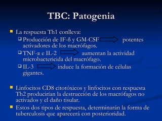 TBC: Patogenia
   La respuesta Th1 conlleva:
      Producción de IF-δ y GM-CSF             potentes
       activadores de los macrófagos.
      TNF-α e IL-2            aumentan la actividad
       microbactericida del macrófago.
      IL-3          induce la formación de células
       gigantes.

   Linfocitos CD8 citotóxicos y linfocitos con respuesta
    Th2 producirían la destrucción de los macrófagos no
    activados y el daño tisular.
   Estos dos tipos de respuesta, determinarán la forma de
    tuberculosis que aparecerá con posterioridad.
 