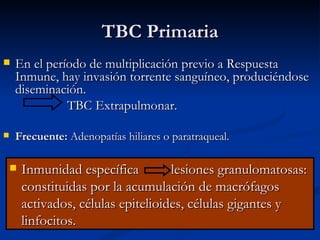 TBC Primaria
   En el período de multiplicación previo a Respuesta
    Inmune, hay invasión torrente sanguíneo, produciéndose
    diseminación.
              TBC Extrapulmonar.

   Frecuente: Adenopatías hiliares o paratraqueal.

       Inmunidad específica         lesiones granulomatosas:
        constituidas por la acumulación de macrófagos
        activados, células epitelioides, células gigantes y
        linfocitos.
 