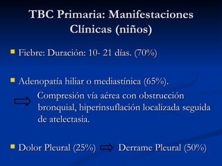 TBC Primaria: Manifestaciones
            Clínicas (niños)
   Fiebre: Duración: 10- 21 días. (70%)

   Adenopatía hiliar o mediastínica (65%).
        Compresión vía aérea con obstrucción
        bronquial, hiperinsuflación localizada seguida
        de atelectasia.

   Dolor Pleural (25%)      Derrame Pleural (50%)
 