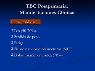 TBC Postprimaria:
     Manifestaciones Clínicas
Inicio insidioso.
 Tos (50-70%).

 Pérdida de peso.

 Fatiga.

 Fiebre y sudoración nocturna (50%).

 Dolor torácico y disnea (70%).
 