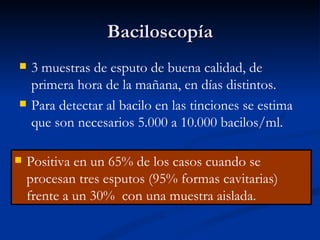 Baciloscopía
   3 muestras de esputo de buena calidad, de
    primera hora de la mañana, en días distintos.
   Para detectar al bacilo en las tinciones se estima
    que son necesarios 5.000 a 10.000 bacilos/ml.

   Positiva en un 65% de los casos cuando se
    procesan tres esputos (95% formas cavitarias)
    frente a un 30% con una muestra aislada.
 