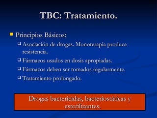 TBC: Tratamiento.
   Principios Básicos:
     Asociación de drogas. Monoterapia produce
      resistencia.
     Fármacos usados en dosis apropiadas.

     Fármacos deben ser tomados regularmente.

     Tratamiento prolongado.




        Drogas bactericidas, bacteriostáticas y
                    esterilizantes.
 
