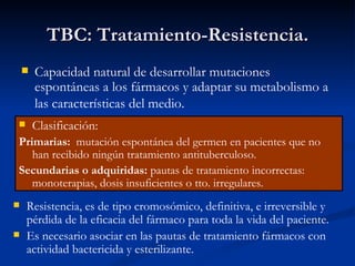 TBC: Tratamiento-Resistencia.
       Capacidad natural de desarrollar mutaciones
        espontáneas a los fármacos y adaptar su metabolismo a
        las características del medio.
       Clasificación:
Primarias: mutación espontánea del germen en pacientes que no
   han recibido ningún tratamiento antituberculoso.
Secundarias o adquiridas: pautas de tratamiento incorrectas:
   monoterapias, dosis insuficientes o tto. irregulares.
   Resistencia, es de tipo cromosómico, definitiva, e irreversible y
    pérdida de la eficacia del fármaco para toda la vida del paciente.
   Es necesario asociar en las pautas de tratamiento fármacos con
    actividad bactericida y esterilizante.
 