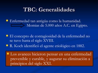 TBC: Generalidades
   Enfermedad tan antigüa como la humanidad.
             Momias de 5.000 años A.C. en Egipto.

   El concepto de contagiosidad de la enfermedad no
    se tuvo hasta el siglo XVIII.
   R. Koch identificó el agente etiológico en 1882.
   Los avances hicieron pensar en una enfermedad
    prevenible y curable, y augurar su eliminación a
    principios del siglo XXI.
 