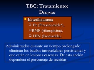 TBC: Tratamiento:
                 Drogas
              Esterilizantes:
                Pz (Pirazinomida*).

                RMP (rifampicina).
                HIN (Isoniazida).


Administrados durante un tiempo prolongado
 eliminan los bacilos intracelulares persistentes y
 que están en lesiones caseosas. De esta acción
 dependerá el porcentaje de recaídas.
 