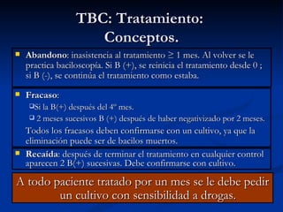 TBC: Tratamiento:
                       Conceptos.
   Abandono: inasistencia al tratamiento ≥ 1 mes. Al volver se le
    practica baciloscopía. Si B (+), se reinicia el tratamiento desde 0 ;
    si B (-), se continúa el tratamiento como estaba.
   Fracaso:
     Si la B(+) después del 4º mes.
        2 meses sucesivos B (+) después de haber negativizado por 2 meses.
    Todos los fracasos deben confirmarse con un cultivo, ya que la
    eliminación puede ser de bacilos muertos.
   Recaída: después de terminar el tratamiento en cualquier control
    aparecen 2 B(+) sucesivas. Debe confirmarse con cultivo.

A todo paciente tratado por un mes se le debe pedir
        un cultivo con sensibilidad a drogas.
 