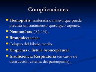 Complicaciones
   Hemoptisis moderada o masiva que puede
    precisar un tratamiento quirúrgico urgente.
   Neumotórax (0,6-1%).
   Bronquiectasias.
   Colapso del lóbulo medio.
   Empiema o fístula broncopleural.
   Insuficiencia Respiratoria (en casos de
    destrucción extensa del parénquima).
 