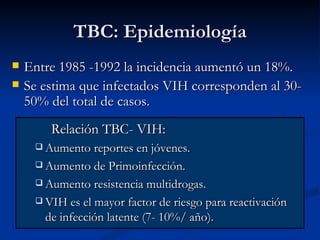 TBC: Epidemiología
   Entre 1985 -1992 la incidencia aumentó un 18%.
   Se estima que infectados VIH corresponden al 30-
    50% del total de casos.
        Relación TBC- VIH:
      Aumento reportes en jóvenes.

      Aumento de Primoinfección.

      Aumento resistencia multidrogas.

      VIH es el mayor factor de riesgo para reactivación
       de infección latente (7- 10%/ año).
 