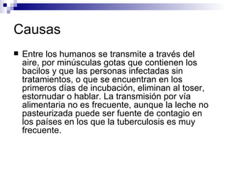 Causas Entre los humanos se transmite a través del aire, por minúsculas gotas que contienen los bacilos y que las personas infectadas sin tratamientos, o que se encuentran en los primeros días de incubación, eliminan al toser, estornudar o hablar. La transmisión por vía alimentaria no es frecuente, aunque la leche no pasteurizada puede ser fuente de contagio en los países en los que la tuberculosis es muy frecuente. 