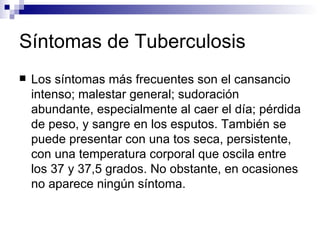 Síntomas de Tuberculosis Los síntomas más frecuentes son el cansancio intenso; malestar general; sudoración abundante, especialmente al caer el día; pérdida de peso, y sangre en los esputos. También se puede presentar con una tos seca, persistente, con una temperatura corporal que oscila entre los 37 y 37,5 grados. No obstante, en ocasiones no aparece ningún síntoma. 