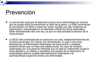 Prevención La prevención pasa por la detección precoz de la enfermedad, de manera que se pueda evitar la transmisión al resto de la gente. La OMS recomienda la vacunación con BCG a todos los recién nacidos con alta incidencia de tuberculosis, incluyéndola en el calendario infantil de forma sistemática. Debe administrarse sólo una vez, ya que no está probada la eficacia de la revacunación. La BCG está contraindicada en personas con sida, independientemente de la edad que tengan. En cuanto a la alimentación, si viaja a una zona afectada por la enfermedad absténgase de tomar leche o cualquier producto lácteo que no haya sido pasteurizado. En caso de contacto prolongado con una persona infectada que no está en tratamiento acuda lo antes posible a un médico y sométase a la prueba de la tuberculina. El especialista valorará si debe administrarle el tratamiento o la quimioprofilaxis específica frente a la enfermedad. 