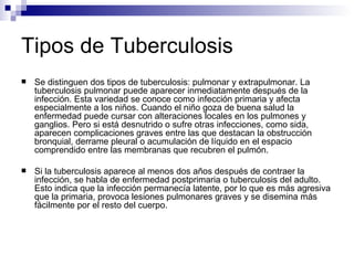 Tipos de Tuberculosis Se distinguen dos tipos de tuberculosis: pulmonar y extrapulmonar. La tuberculosis pulmonar puede aparecer inmediatamente después de la infección. Esta variedad se conoce como infección primaria y afecta especialmente a los niños. Cuando el niño goza de buena salud la enfermedad puede cursar con alteraciones locales en los pulmones y ganglios. Pero si está desnutrido o sufre otras infecciones, como sida, aparecen complicaciones graves entre las que destacan la obstrucción bronquial, derrame pleural o acumulación de líquido en el espacio comprendido entre las membranas que recubren el pulmón.  Si la tuberculosis aparece al menos dos años después de contraer la infección, se habla de enfermedad postprimaria o tuberculosis del adulto. Esto indica que la infección permanecía latente, por lo que es más agresiva que la primaria, provoca lesiones pulmonares graves y se disemina más fácilmente por el resto del cuerpo. 