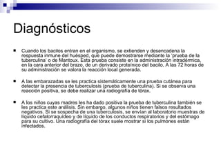Diagnósticos Cuando los bacilos entran en el organismo, se extienden y desencadena la respuesta inmune del huésped, que puede demostrarse mediante la ‘prueba de la tuberculina’ o de Mantoux. Esta prueba consiste en la administración intradérmica, en la cara anterior del brazo, de un derivado proteínico del bacilo. A las 72 horas de su administración se valora la reacción local generada. A las embarazadas se les practica sistemáticamente una prueba cutánea para detectar la presencia de tuberculosis (prueba de tuberculina). Si se observa una reacción positiva, se debe realizar una radiografía de tórax.  A los niños cuyas madres les ha dado positiva la prueba de tuberculina también se les practica este análisis. Sin embargo, algunos niños tienen falsos resultados negativos. Si se sospecha de una tuberculosis, se envían al laboratorio muestras de líquido cefalorraquídeo y de líquido de los conductos respiratorios y del estómago para su cultivo. Una radiografía del tórax suele mostrar si los pulmones están infectados.  