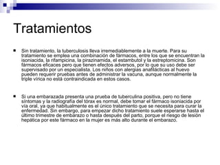 Tratamientos Sin tratamiento, la tuberculosis lleva irremediablemente a la muerte. Para su tratamiento se emplea una combinación de fármacos, entre los que se encuentran la isoniacida, la rifampicina, la pirazinamida, el estambutol y la estreptomicina. Son fármacos eficaces pero que tienen efectos adversos, por lo que su uso debe ser supervisado por un especialista. Los niños con alergias anafilácticas al huevo pueden requerir pruebas antes de administrar la vacuna, aunque normalmente la triple vírica no está contraindicada en estos casos.  Si una embarazada presenta una prueba de tuberculina positiva, pero no tiene síntomas y la radiografía del tórax es normal, debe tomar el fármaco isoniacida por vía oral, ya que habitualmente es el único tratamiento que se necesita para curar la enfermedad. Sin embargo, para empezar dicho tratamiento suele esperarse hasta el último trimestre de embarazo o hasta después del parto, porque el riesgo de lesión hepática por este fármaco en la mujer es más alto durante el embarazo. 