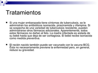 Tratamientos Si una mujer embarazada tiene síntomas de tuberculosis, se le administran los antibióticos isoniacida, pirazinamida y rifampina. Si se sospecha de una variedad de tuberculosis resistente, pueden administrarse otros fármacos adicionales. Aparentemente, todos estos fármacos no dañan al feto. La madre infectada es aislada de su bebé hasta que deja de ser contagiosa. El bebé recibe isoniacida como medida preventiva.  El recién nacido también puede ser vacunado con la vacuna BCG. Ésta no necesariamente previene la enfermedad pero, en general, reduce su gravedad.  