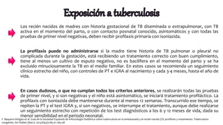 Los recién nacidos de madres con historia gestacional de TB diseminada o extrapulmonar, con TB
activa en el momento del parto, o con contacto posnatal conocido, asintomáticos y con todas las
pruebas de primer nivel negativas, deben recibir profilaxis primaria con isoniazida.
La profilaxis puede no administrarse si la madre tiene historia de TB pulmonar o pleural no
complicada durante la gestación, está recibiendo un tratamiento correcto con buen cumplimiento,
tiene al menos un cultivo de esputo negativo, no es bacilífera en el momento del parto y se ha
excluido minuciosamente la TB en el medio familiar. En estos casos se recomienda un seguimiento
clínico estrecho del niño, con controles de PT e IGRA al nacimiento y cada 3-4 meses, hasta el año de
vida.
En casos dudosos, o que no cumplan todos los criterios anteriores, se realizarán todas las pruebas
de primer nivel, y si son negativas y el niño está asintomático, se iniciará tratamiento profiláctico. La
profilaxis con isoniazida debe mantenerse durante al menos 12 semanas. Transcurrido ese tiempo, se
repiten la PT y el test IGRA y, si son negativos, se interrumpe el tratamiento, aunque debe realizarse
un seguimiento estrecho con repetición de los test diagnósticos a los 6 y 12 meses de vida, dada su
menor sensibilidad en el periodo neonatal.
F. Baquero-Artigao et al. Guía de la Sociedad Espanola de Infectología Pediátrica sobre tuberculosis en la embarazada y el recién nacido (II): profilaxis y tratamiento. Tuberculosis
congénita. An Pediatr (Barc). 2015;83(4):285.e1-285.e8
 