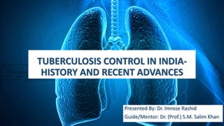 TUBERCULOSIS CONTROL IN INDIA-
HISTORY AND RECENT ADVANCES
Presented By: Dr. Imrose Rashid
Guide/Mentor: Dr. (Prof.) S.M. Salim Khan
 