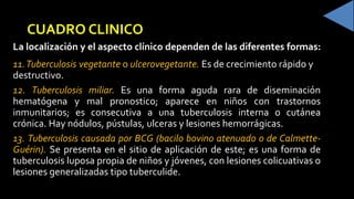 CUADRO CLINICO
La localización y el aspecto clínico dependen de las diferentes formas:
11.Tuberculosis vegetante o ulcerovegetante. Es de crecimiento rápido y
destructivo.
12. Tuberculosis miliar. Es una forma aguda rara de diseminación
hematógena y mal pronostico; aparece en niños con trastornos
inmunitarios; es consecutiva a una tuberculosis interna o cutánea
crónica. Hay nódulos, pústulas, ulceras y lesiones hemorrágicas.
13. Tuberculosis causada por BCG (bacilo bovino atenuado o de Calmette-
Guérin). Se presenta en el sitio de aplicación de este; es una forma de
tuberculosis luposa propia de niños y jóvenes, con lesiones colicuativas o
lesiones generalizadas tipo tuberculide.
 