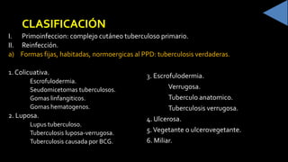 CLASIFICACIÓN
I. Primoinfeccion: complejo cutáneo tuberculoso primario.
II. Reinfección.
a) Formas fijas, habitadas, normoergicas al PPD: tuberculosis verdaderas.
Colicuativa.
Escrofulodermia.
Seudomicetomas tuberculosos.
Gomas linfangiticos.
Gomas hematogenos.
2. Luposa.
Lupus tuberculoso.
Tuberculosis luposa-verrugosa.
Tuberculosis causada por BCG.
. Escrofulodermia.
Verrugosa.
Tuberculo anatomico.
Tuberculosis verrugosa.
4. Ulcerosa.
5.Vegetante o ulcerovegetante.
6. Miliar.
 
