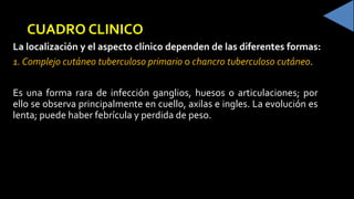 CUADRO CLINICO
La localización y el aspecto clínico dependen de las diferentes formas:
1. Complejo cutáneo tuberculoso primario o chancro tuberculoso cutáneo
Es una forma rara de infección ganglios, huesos o articulaciones; por
ello se observa principalmente en cuello, axilas e ingles. La evolución es
lenta; puede haber febrícula y perdida de peso.
 