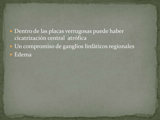 Dentro de las placas verrugosas puede haber cicatrización central  atrófica Un compromiso de ganglios linfáticos regionalesEdema 
