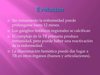    Sin tratamiento la enfermedad puede
    prolongarse hasta 12 meses.
   Los ganglios linfáticos regionales se calcifican
   El complejo de la TB primaria produce
    inmunidad, pero puede haber una reactivación
    de la enfermedad.
   La diseminación hemática puede dar lugar a
    TB en otros órganos (huesos y articulaciones).
 