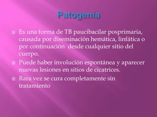    Es una forma de TB paucibacilar posprimaria,
    causada por diseminación hemática, linfática o
    por continuación desde cualquier sitio del
    cuerpo.
   Puede haber involución espontánea y aparecer
    nuevas lesiones en sitios de cicatrices.
   Rara vez se cura completamente sin
    tratamiento
 