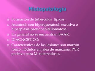    Formación de tubérculos típicos.
   Acantosis con hiperqueratosis excesiva o
    hiperplasia pseudoepiteliomatosa.
   En general no se encuentran BAAR.
   DIAGNOSTICO:
   Características de las lesiones son marrón
    rojizo, nódulos en jalea de manzana, PCR
    positivo para M. tuberculosis.
 