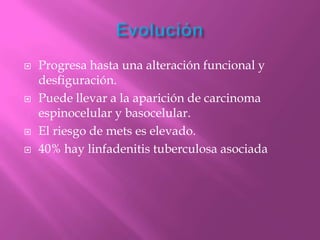    Progresa hasta una alteración funcional y
    desfiguración.
   Puede llevar a la aparición de carcinoma
    espinocelular y basocelular.
   El riesgo de mets es elevado.
   40% hay linfadenitis tuberculosa asociada
 