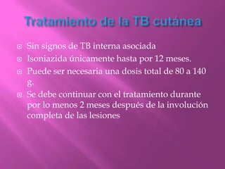    Sin signos de TB interna asociada
   Isoniazida únicamente hasta por 12 meses.
   Puede ser necesaria una dosis total de 80 a 140
    g.
   Se debe continuar con el tratamiento durante
    por lo menos 2 meses después de la involución
    completa de las lesiones
 