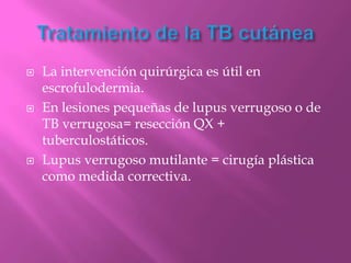    La intervención quirúrgica es útil en
    escrofulodermia.
   En lesiones pequeñas de lupus verrugoso o de
    TB verrugosa= resección QX +
    tuberculostáticos.
   Lupus verrugoso mutilante = cirugía plástica
    como medida correctiva.
 