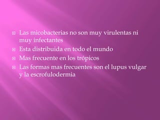    Las micobacterias no son muy virulentas ni
    muy infectantes
   Esta distribuida en todo el mundo
   Mas frecuente en los trópicos
   Las formas mas frecuentes son el lupus vulgar
    y la escrofulodermia
 