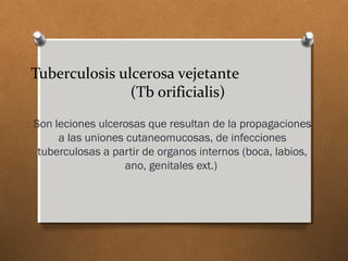 Tuberculosis ulcerosa vejetante
(Tb orificialis)
Son leciones ulcerosas que resultan de la propagaciones
a las uniones cutaneomucosas, de infecciones
tuberculosas a partir de organos internos (boca, labios,
ano, genitales ext.)
 