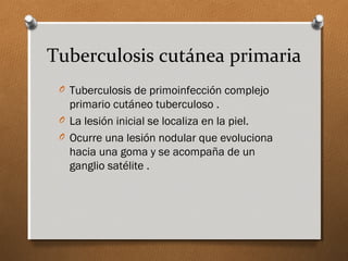 Tuberculosis cutánea primaria
O Tuberculosis de primoinfección complejo
primario cutáneo tuberculoso .
O La lesión inicial se localiza en la piel.
O Ocurre una lesión nodular que evoluciona
hacia una goma y se acompaña de un
ganglio satélite .
 