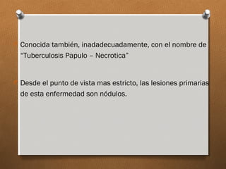 O Conocida también, inadadecuadamente, con el nombre de
“Tuberculosis Papulo – Necrotica”
O Desde el punto de vista mas estricto, las lesiones primarias
de esta enfermedad son nódulos.
 