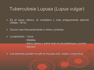Tuberculosis Lupusa (Lupus vulgar)Tuberculosis Lupusa (Lupus vulgar)
o Es el lupus clásico, el verdadero y mas antiguamente descritoEs el lupus clásico, el verdadero y mas antiguamente descrito
(Willan, 1814).(Willan, 1814).
o Ocurre mas frecuentemente a niños y jóvenes.Ocurre mas frecuentemente a niños y jóvenes.
o Localización: - Cara.Localización: - Cara.
- Mejillas.- Mejillas.
- Nariz (dorso y sobre todo en el subtabique y punta)- Nariz (dorso y sobre todo en el subtabique y punta)
- Mentón.- Mentón.
o Las lesiones pueden invadir la mucosa oral, nasal y conjuntival.Las lesiones pueden invadir la mucosa oral, nasal y conjuntival.
 
